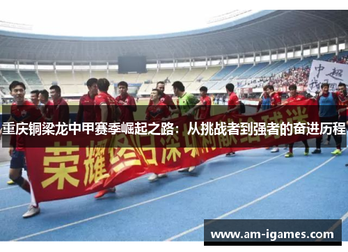 重庆铜梁龙中甲赛季崛起之路：从挑战者到强者的奋进历程