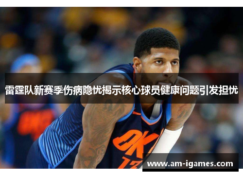 雷霆队新赛季伤病隐忧揭示核心球员健康问题引发担忧 雷霆队新赛季伤病隐忧揭示核心球员健康问题引发担忧