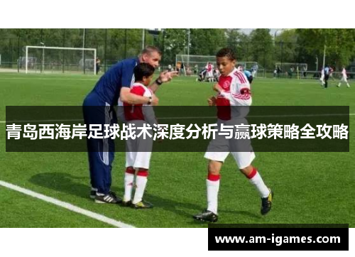 青岛西海岸足球战术深度分析与赢球策略全攻略 青岛西海岸足球战术深度分析与赢球策略全攻略