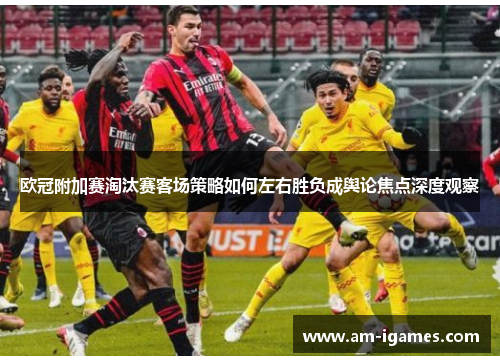 欧冠附加赛淘汰赛客场策略如何左右胜负成舆论焦点深度观察 欧冠附加赛淘汰赛客场策略如何左右胜负成舆论焦点深度观察