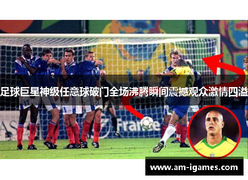 足球巨星神级任意球破门全场沸腾瞬间震撼观众激情四溢 足球巨星神级任意球破门全场沸腾瞬间震撼观众激情四溢