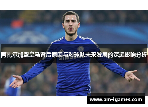 阿扎尔加盟皇马背后原因与对球队未来发展的深远影响分析 阿扎尔加盟皇马背后原因与对球队未来发展的深远影响分析