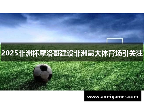 2025非洲杯摩洛哥建设非洲最大体育场引关注 2025非洲杯摩洛哥建设非洲最大体育场引关注