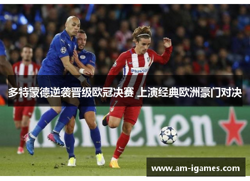 多特蒙德逆袭晋级欧冠决赛 上演经典欧洲豪门对决