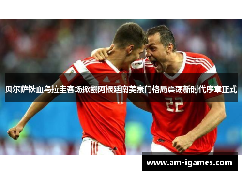 贝尔萨铁血乌拉圭客场掀翻阿根廷南美豪门格局震荡新时代序章正式