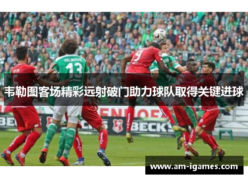 韦勒图客场精彩远射破门助力球队取得关键进球
