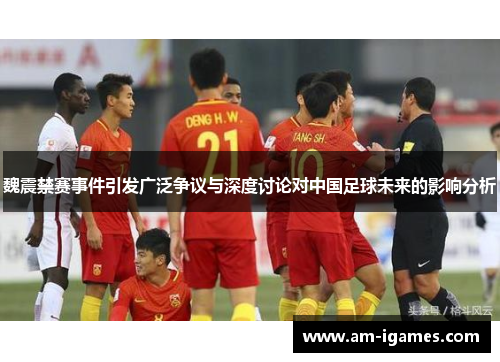 魏震禁赛事件引发广泛争议与深度讨论对中国足球未来的影响分析