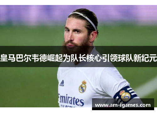 皇马巴尔韦德崛起为队长核心引领球队新纪元 皇马巴尔韦德崛起为队长核心引领球队新纪元